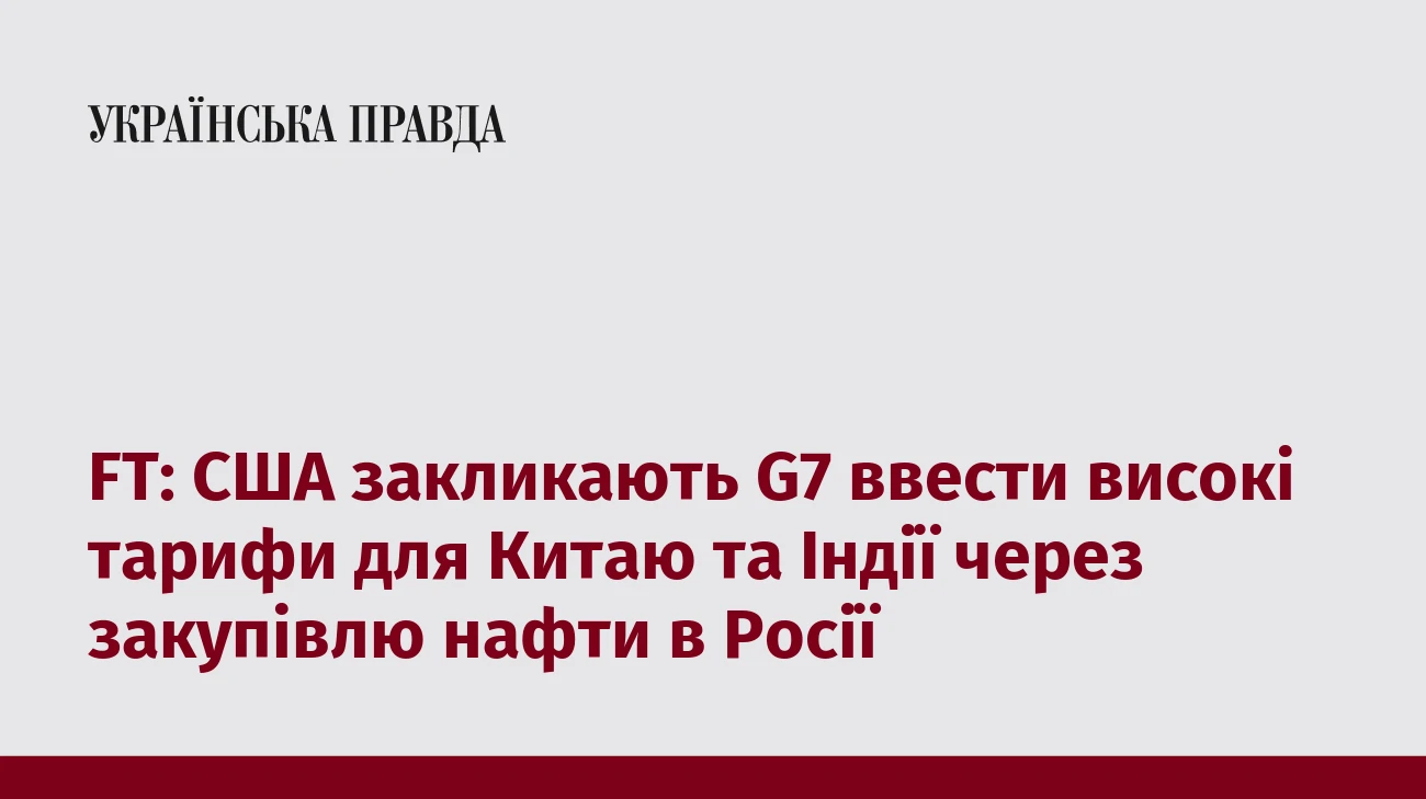 FT: США закликають G7 ввести високі тарифи для Китаю та Індії через закупівлю нафти в Росії