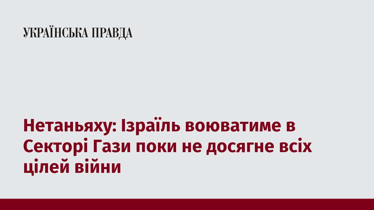 Нетаньяху: Ізраїль воюватиме в Секторі Гази поки не досягне всіх цілей війни