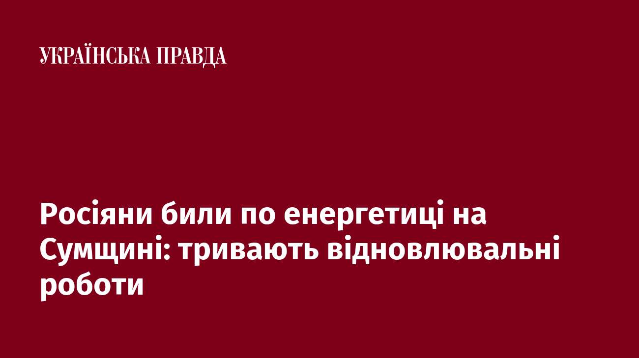 Росіяни били по енергетиці на Сумщині: тривають відновлювальні роботи