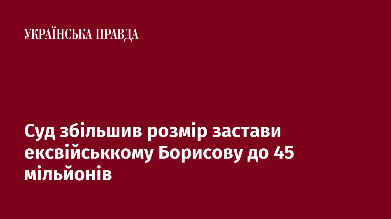 Суд збільшив розмір застави ексвійськкому Борисову до 45 мільйонів