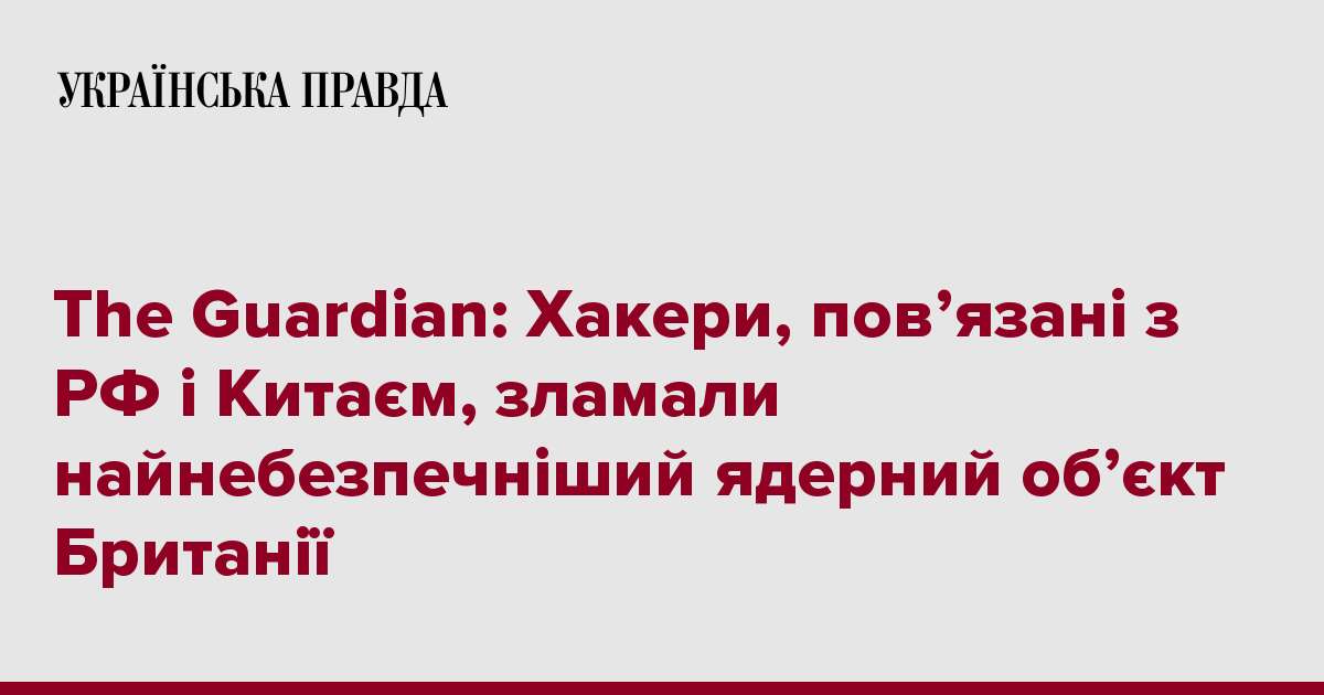 The Guardian: Хакери, пов’язані з РФ і Китаєм, зламали найнебезпечніший ядерний об’єкт Британії