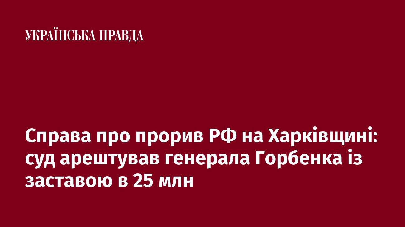 Справа про прорив РФ на Харківщині: суд арештував генерала Горбенка із заставою в 25 млн