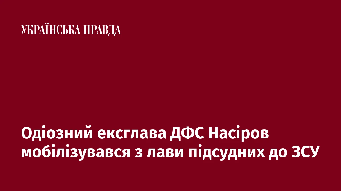 Одіозний ексглава ДФС Насіров мобілізувався з лави підсудних до ЗСУ