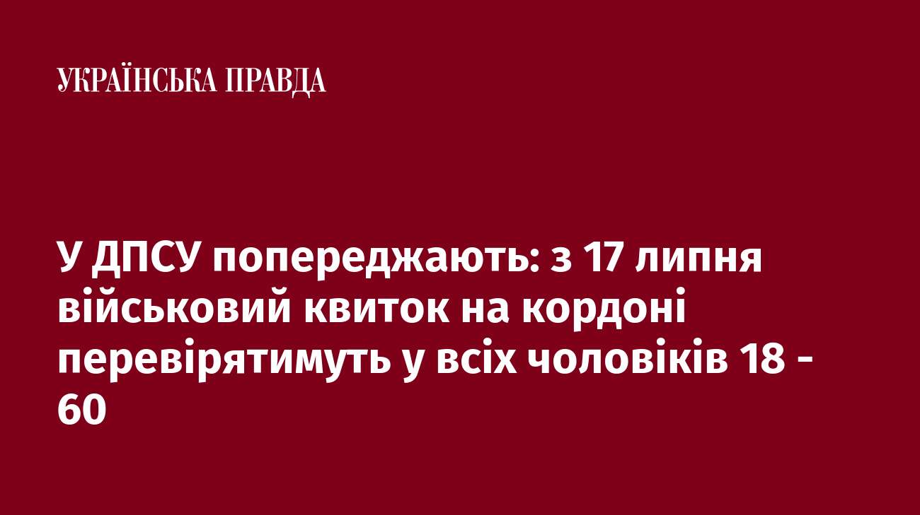 У ДПСУ попереджають: з 17 липня військовий квиток на кордоні перевірятимуть у всіх чоловіків 18 - 60