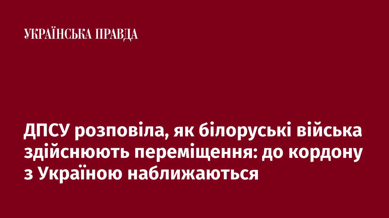 ДПСУ розповіла, як білоруські війська здійснюють переміщення: до кордону з Україною наближаються