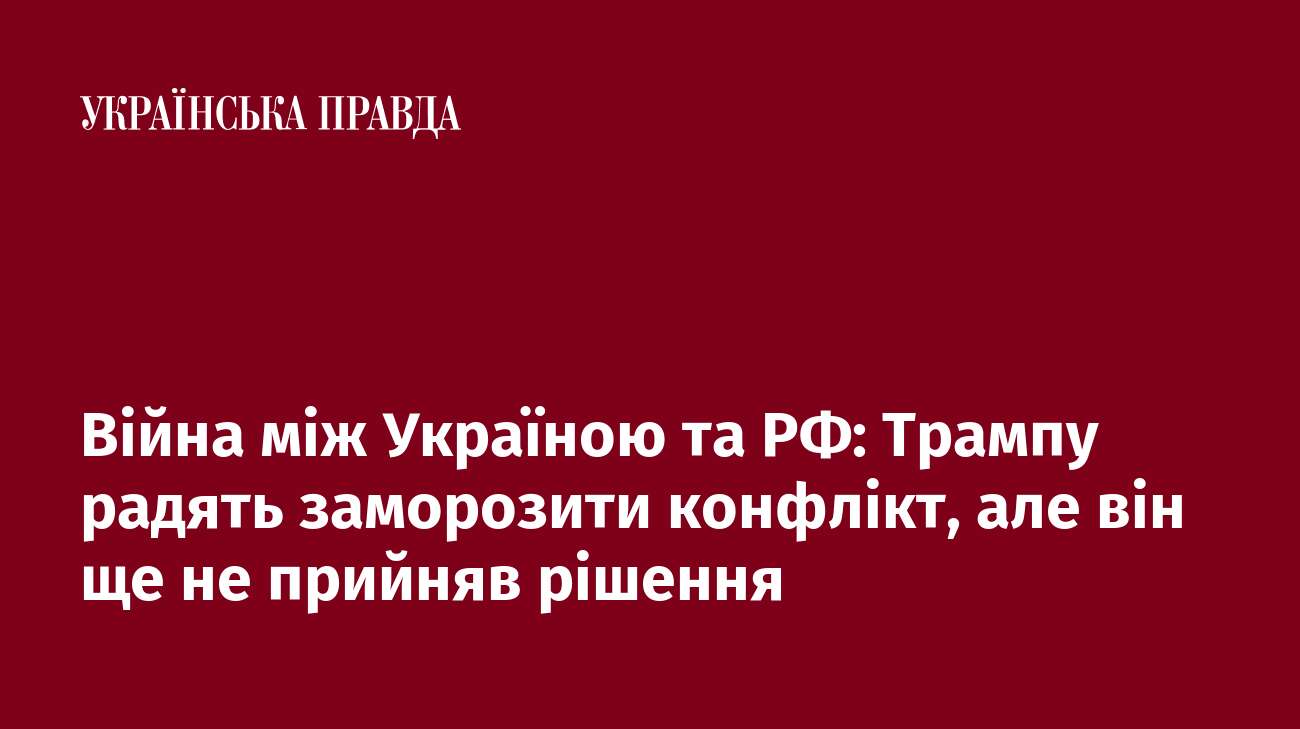 Війна між Україною та РФ: Трампу радять заморозити конфлікт, але він ще не прийняв рішення