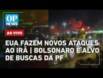 AO VIVO: EUA fazem novos ataques ao Irã; Bolsonaro é alvo de buscas da PF | OP NEWS