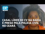Casal líder do CV na Bahia é preso pela Polícia Civil no Ceará | OP News