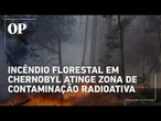 Incêndio florestal em Chernobyl atinge zona de contaminação radioativa
