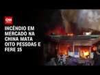 Incêndio em mercado na China mata oito pessoas e fere 15 | CNN BRASIL