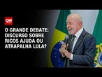 Lula: Discurso sobre ricos ajuda ou atrapalha? | O GRANDE DEBATE