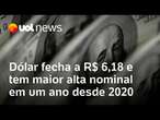 Dólar fecha a R$ 6,18 e tem maior alta nominal em um ano desde 2020