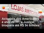 Americanas: Polícia Federal mira acionistas e Justiça bloqueia R$ 54 bilhões em bens