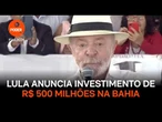 Lula anuncia investimento de R$ 500 milhões na Bahia