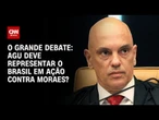 AGU deve representar o Brasil em ação contra Alexandre de Moraes? | O GRANDE DEBATE
