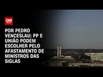 Análise: PP e União podem escolher pelo afastamento de ministros das siglas | CNN ARENA