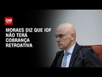 Alexandre de Moraes esclarece que IOF não terá cobrança retroativa | AGORA CNN