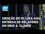 Isenção do IR: Lira adia entrega de relatório em meio a ‘climão’ l O POVO News