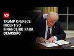 Trump oferece incentivo financeiro para demissão | BASTIDORES CNN