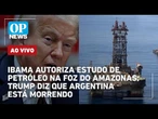 AO VIVO: Ibama autoriza estudo de petróleo na Foz do Amazonas; Trump diz que Argentina está morrendo