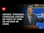Operação conseguiu chegar na parte de cima do sistema do crime, explica Haddad | LIVE CNN