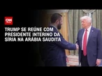 Donald Trump se encontra com presidente interino da Síria na Arábia Saudita | BASTIDORES CNN