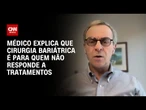 Cirurgia bariátrica é para quem não responde a tratamentos, diz médico | AGORA CNN