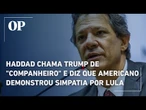 Haddad chama Trump de "companheiro" e diz que líder americano demonstrou simpatia por Lula