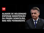 Aliados de Bolsonaro esperam manutenção de domiciliar, mas não de forma fixa | BASTIDORES CNN
