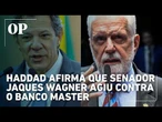 Haddad afirma que senador Jaques Wagner agiu contra o Banco Master