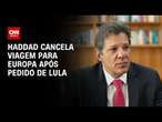 Haddad cancela viagem para Europa após pedido de Lula | AGORA CNN