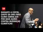 Durante a COP29: Chefe da ONU para clima cobra G20 por mais ações contra mudanças climáticas | AGORA