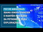 Ibama ignora parecer e mantém processo de licença da Petrobras para exploração na Foz do Amazonas