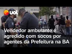 Vendedor ambulante é agredido com socos por agentes da Prefeitura na BA