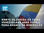 Morte de Chefão do crime venezuelano abre espaço para avanço da mineração | OP NEWS
