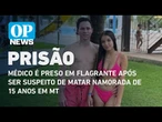 Médico é preso em flagrante após ser suspeito de matar namorada de 15 anos em MT | O POVO NEWS
