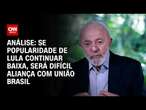 Análise: Se popularidade de Lula continuar baixa, será difícil aliança com União Brasil | BASTIDORES