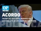 Trump diz que nada mudará na Ucrânia até se encontrar com Putin l O POVO News