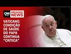 Vaticano: condição de saúde do papa continua “crítica” | AGORA CNN