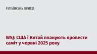 WSJ: США і Китай планують провести саміт у червні 2025 року