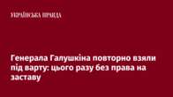 Генерала Галушкіна повторно взяли під варту: цього разу без права на заставу