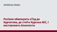 Росіяни обмежують в’їзд до Курчатова, де стоїть Курська АЕС, і виставляють блокпости