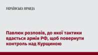 Павлюк розповів, до якої тактики вдається армія РФ, щоб повернути контроль над Курщиною