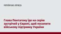 Глава Пентагону їде на серію зустрічей у Європі, щоб посилити військову підтримку України