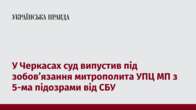 У Черкасах суд випустив під зобов’язання митрополита УПЦ МП з 5-ма підозрами від СБУ