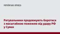 Рятувальники продовжують боротися з масштабною пожежею від удару РФ у Сумах