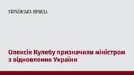 Олексія Кулебу призначили міністром з відновлення України