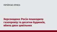 Херсонщина: Росія пошкодила газопровід та десятки будинків, вбила двох цивільних