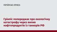 Грінпіс попереджає про екологічну катастрофу через вилив нафтопродуктів із танкерів РФ