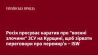 Росія просуває наратив про "воєнні злочини" ЗСУ на Курщині, щоб зірвати переговори про перемир’я – ISW